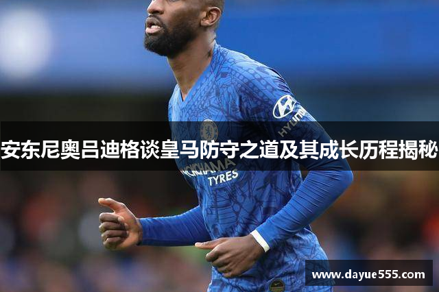 安东尼奥吕迪格谈皇马防守之道及其成长历程揭秘