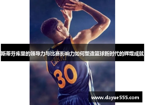 斯蒂芬库里的领导力与比赛影响力如何塑造篮球新时代的辉煌成就