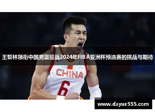 王哲林领衔中国男篮征战2024年FIBA亚洲杯预选赛的挑战与期待