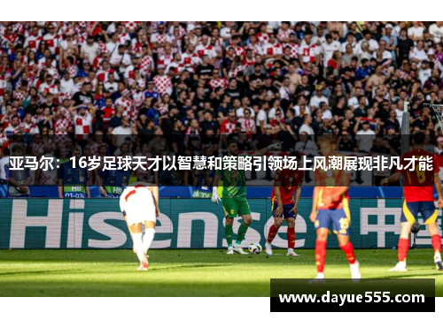亚马尔：16岁足球天才以智慧和策略引领场上风潮展现非凡才能