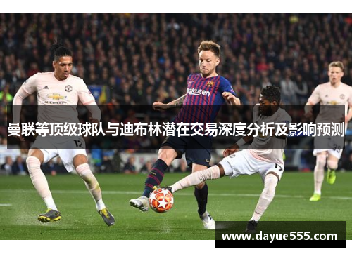 曼联等顶级球队与迪布林潜在交易深度分析及影响预测