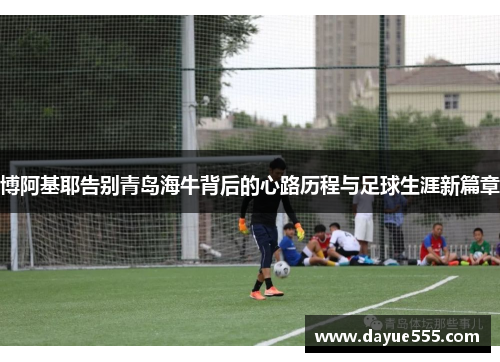 博阿基耶告别青岛海牛背后的心路历程与足球生涯新篇章