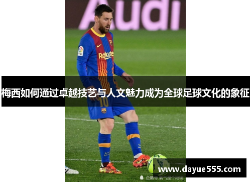 梅西如何通过卓越技艺与人文魅力成为全球足球文化的象征