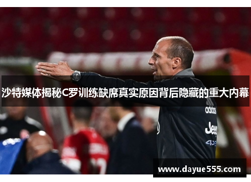 沙特媒体揭秘C罗训练缺席真实原因背后隐藏的重大内幕