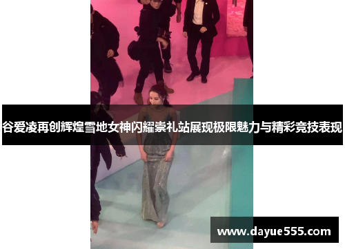 谷爱凌再创辉煌雪地女神闪耀崇礼站展现极限魅力与精彩竞技表现
