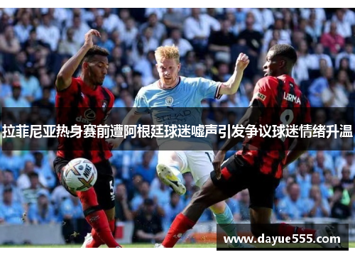 拉菲尼亚热身赛前遭阿根廷球迷嘘声引发争议球迷情绪升温