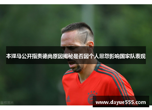本泽马公开指责德尚原因揭秘是否因个人恩怨影响国家队表现 本泽马公开指责德尚原因揭秘是否因个人恩怨影响国家队表现